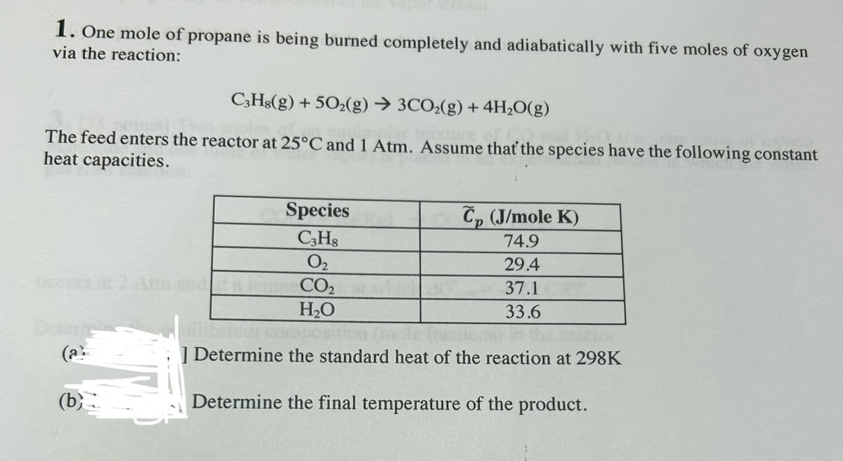1. One mole of propane is being burned completely and adiabatically with five moles of oxygen
via the reaction:
C3H8(g) + 5O2(g) → 3CO2(g) + 4H₂O(g)
The feed enters the reactor at 25°C and 1 Atm. Assume that the species have the following constant
heat capacities.
(a
(b)
Species
C3H8
0₂
CO₂
H₂O
Cp (J/mole K)
74.9
29.4
37.1
33.6
Determine the standard heat of the reaction at 298K
Determine the final temperature of the product.