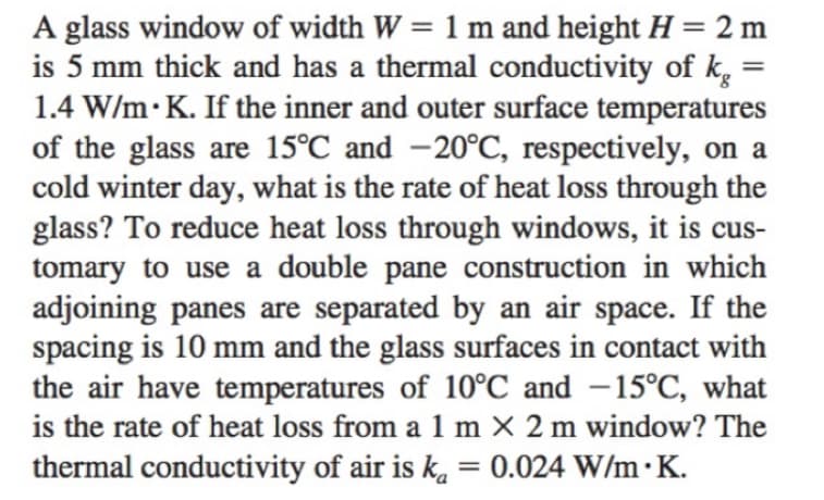 A glass window of width W = 1 m and height H = 2 m
is 5 mm thick and has a thermal conductivity of k
1.4 W/m K. If the inner and outer surface temperatures
of the glass are 15°C and -20°C, respectively, on a
cold winter day, what is the rate of heat loss through the
glass? To reduce heat loss through windows, it is cus-
tomary to use a double pane construction in which
adjoining panes are separated by an air space. If the
spacing is 10 mm and the glass surfaces in contact with
the air have temperatures of 10°C and -15°C, what
is the rate of heat loss from a 1 m x 2 m window? The
thermal conductivity of air is k, = 0.024 W/m.K.