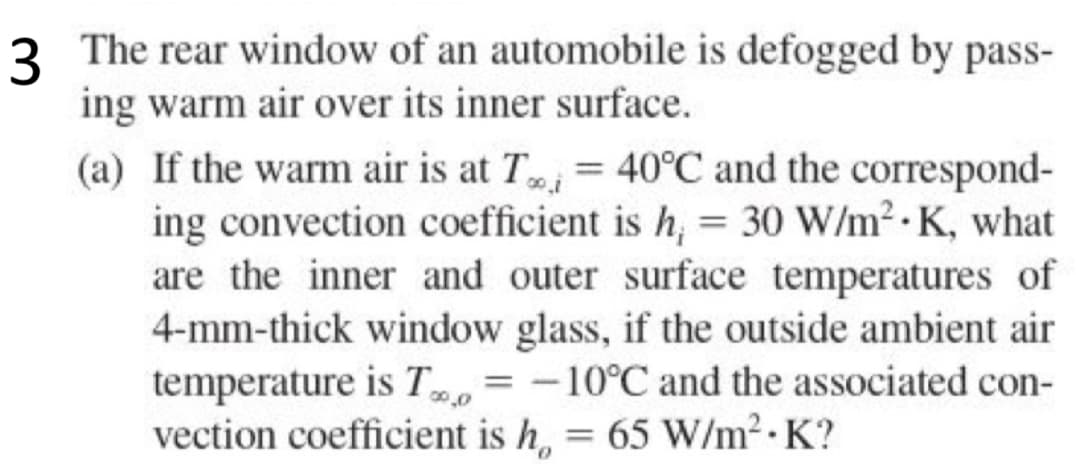 3 The rear window of an automobile is defogged by pass-
ing warm air over its inner surface.
(a) If the warm air is at T = 40°C and the correspond-
ing convection coefficient is h = 30 W/m². K, what
are the inner and outer surface temperatures of
4-mm-thick window glass, if the outside ambient air
temperature is T = -10°C and the associated con-
vection coefficient is h = 65 W/m²-K?