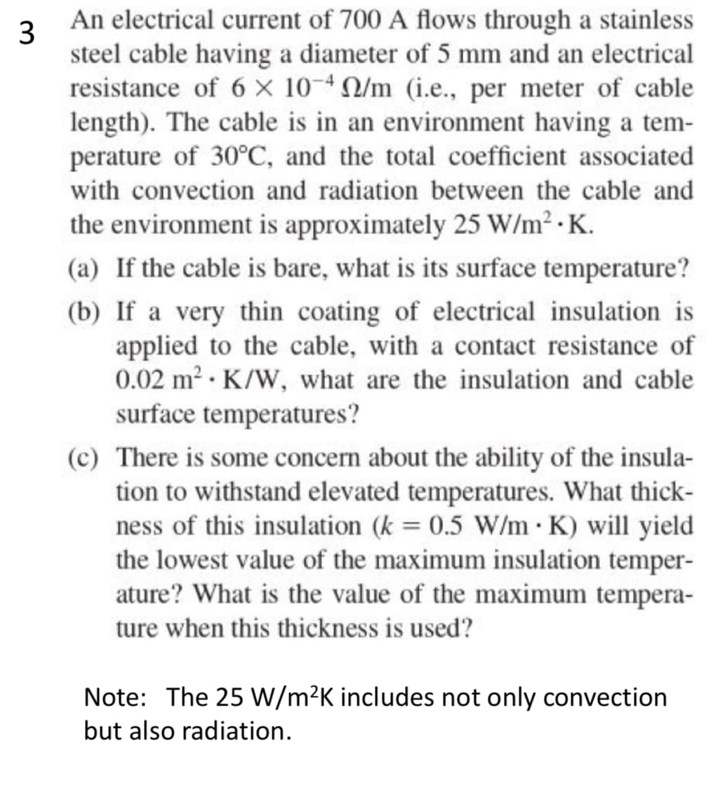 3
An electrical current of 700 A flows through a stainless
steel cable having a diameter of 5 mm and an electrical
resistance of 6 x 104 /m (i.e., per meter of cable
length). The cable is in an environment having a tem-
perature of 30°C, and the total coefficient associated
with convection and radiation between the cable and
the environment is approximately 25 W/m².K.
(a) If the cable is bare, what is its surface temperature?
(b) If a very thin coating of electrical insulation is
applied to the cable, with a contact resistance of
0.02 m² K/W, what are the insulation and cable
surface temperatures?
(c) There is some concern about the ability of the insula-
tion to withstand elevated temperatures. What thick-
ness of this insulation (k = 0.5 W/m .K) will yield
the lowest value of the maximum insulation temper-
ature? What is the value of the maximum tempera-
ture when this thickness is used?
Note: The 25 W/m²K includes not only convection
but also radiation.