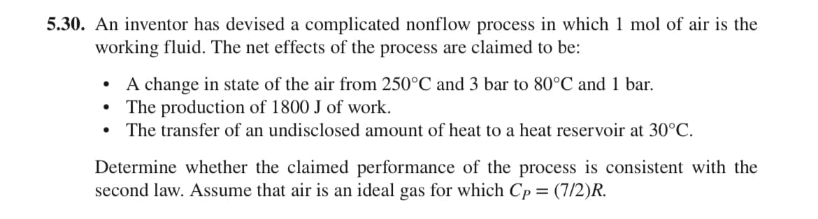 5.30. An inventor has devised a complicated nonflow process in which 1 mol of air is the
working fluid. The net effects of the process are claimed to be:
●
●
A change in state of the air from 250°C and 3 bar to 80°C and 1 bar.
The production of 1800 J of work.
The transfer of an undisclosed amount of heat to a heat reservoir at 30°C.
Determine whether the claimed performance of the process is consistent with the
second law. Assume that air is an ideal gas for which Cp = (7/2)R.
