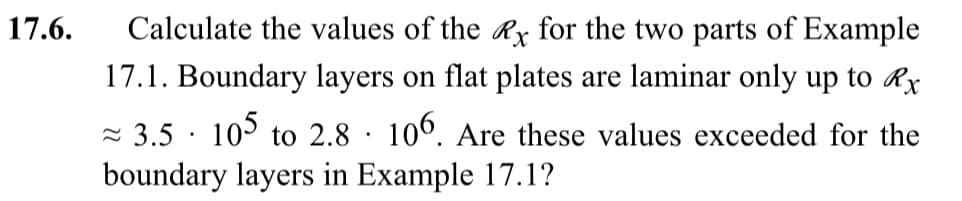 17.6.
Calculate the values of the Rx for the two parts of Example
17.1. Boundary layers on flat plates are laminar only up to Rx
≈3.5 105 to 2.8 106. Are these values exceeded for the
boundary layers in Example 17.1?