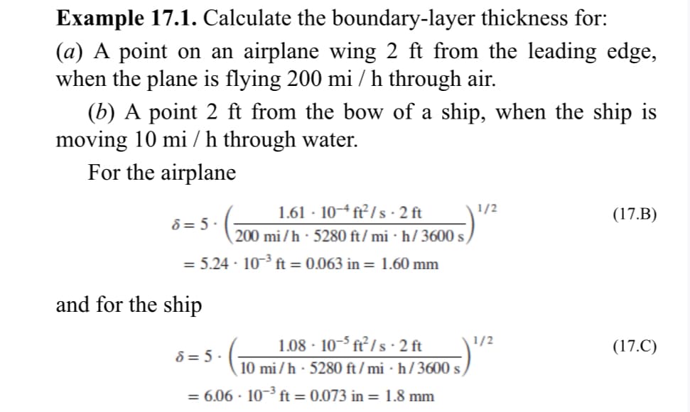 Example 17.1. Calculate the boundary-layer thickness for:
(a) A point on an airplane wing 2 ft from the leading edge,
when the plane is flying 200 mi / h through air.
(b) A point 2 ft from the bow of a ship, when the ship is
moving 10 mi / h through water.
For the airplane
8= 5.
= 5.24-10-³ ft = 0.063 in = 1.60 mm
and for the ship
1.61-10-4 ft²/s-2 ft
200 mi/h 5280 ft/mih/3600 s
8=5.
1.08-10-5 ft²/s. 2 ft
10 mi/h 5280 ft/mih/3600 s
= 6.06 · 10−³ ft = 0.073 in = 1.8 mm
1/2
1/2
(17.B)
(17.C)