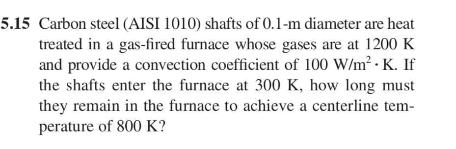 5.15 Carbon steel (AISI 1010) shafts of 0.1-m diameter are heat
treated in a gas-fired furnace whose gases are at 1200 K
and provide a convection coefficient of 100 W/m². K. If
the shafts enter the furnace at 300 K, how long must
they remain in the furnace to achieve a centerline tem-
perature of 800 K?