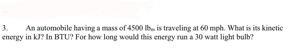 3. An automobile having a mass of 4500 lbm is traveling at 60 mph. What is its kinetic
energy in kJ? In BTU? For how long would this energy run a 30 watt light bulb?