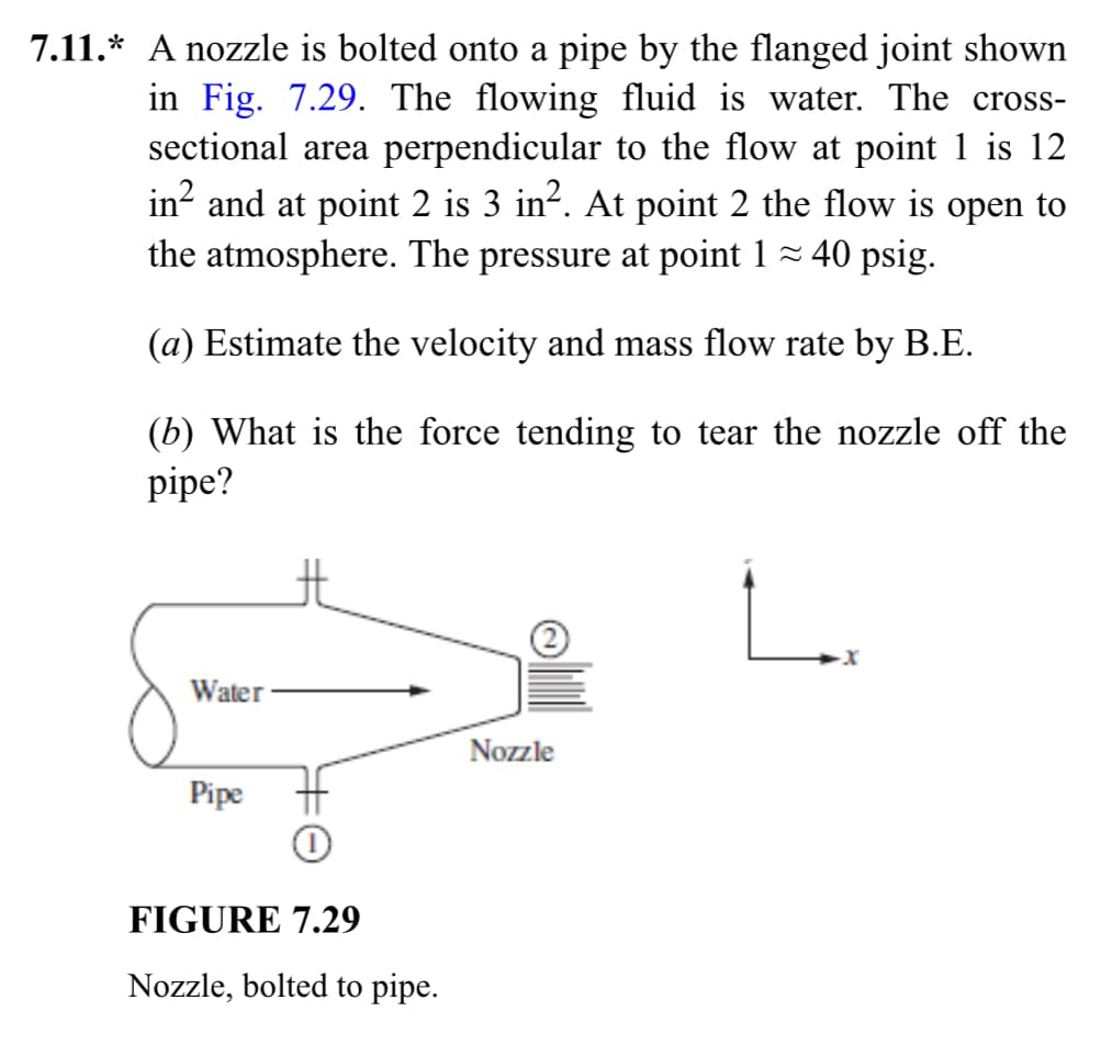 7.11.* A nozzle is bolted onto a pipe by the flanged joint shown
in Fig. 7.29. The flowing fluid is water. The cross-
sectional area perpendicular to the flow at point 1 is 12
in² and at point 2 is 3 in². At point 2 the flow is open to
the atmosphere. The pressure at point 1 ≈ 40 psig.
(a) Estimate the velocity and mass flow rate by B.E.
(b) What is the force tending to tear the nozzle off the
pipe?
Water
Pipe
#O
FIGURE 7.29
Nozzle, bolted to pipe.
Nozzle