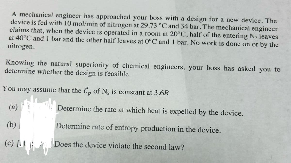 A mechanical engineer has approached your boss with a design for a new device. The
device is fed with 10 mol/min of nitrogen at 29.73 °C and 34 bar. The mechanical engineer
claims that, when the device is operated in a room at 20°C, half of the entering N₂ leaves
at 40°C and 1 bar and the other half leaves at 0°C and 1 bar. No work is done on or by the
nitrogen.
Knowing the natural superiority of chemical engineers, your boss has asked you to
determine whether the design is feasible.
You may assume that the C₂ of N₂ is constant at 3.6R.
(a)
(b)
(c) [B
144
Determine the rate at which heat is expelled by the device.
Determine rate of entropy production in the device.
Does the device violate the second law?