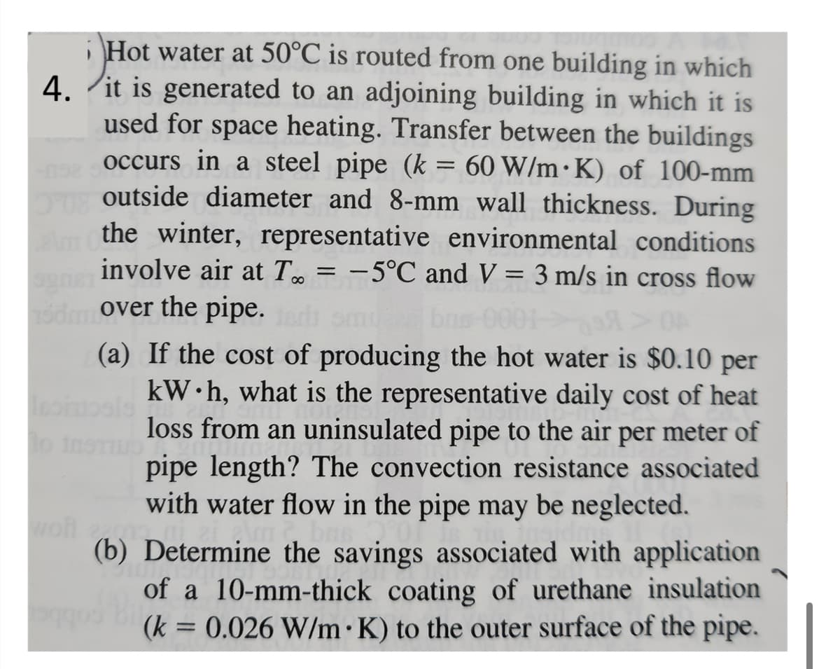 ¡Hot water at 50°C is routed from one building in which
4. it is generated to an adjoining building in which it is
used for space heating. Transfer between the buildings
192 occurs in a steel pipe (k = 60 W/m K) of 100-mm
20outside diameter and 8-mm wall thickness. During
the winter, representative environmental conditions
involve air at T = -5°C and V = 3 m/s in cross flow
odmover the pipe.
to instrub
04
(a) If the cost of producing the hot water is $0.10 per
kW h, what is the representative daily cost of heat
loss from an uninsulated pipe to the air per meter of
pipe length? The convection resistance associated
with water flow in the pipe may be neglected.
(b) Determine the savings associated with application
of a 10-mm-thick coating of urethane insulation
(k = 0.026 W/m K) to the outer surface of the pipe.
bas 0