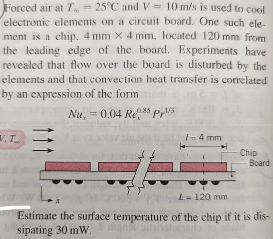 Forced air at T = 25°C and V = 10 m/s is used to cool
electronic elements on a circuit board. One such ele-
ment is a chip, 4 mm X 4 mm, located 120 mm from
the leading edge of the board. Experiments have
revealed that flow over the board is disturbed by the
elements and that convection heat transfer is correlated
by an expression of the form
Nu,= 0.04 Re0.85 P.1/3
V. T
uz bog fr
dW
ninin tol
1 = 4 mm
Chip
Board
0:00 Wira
L= 120 mm
Estimate the surface temperature of the chip if it is dis-
sipating 30 mW.