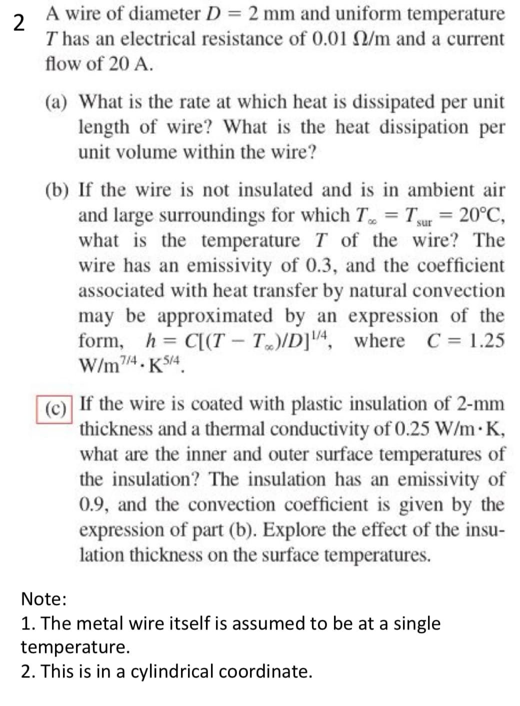 2
A wire of diameter D = 2 mm and uniform temperature
T has an electrical resistance of 0.01 N/m and a current
flow of 20 A.
(a) What is the rate at which heat is dissipated per unit
length of wire? What is the heat dissipation per
unit volume within the wire?
(b) If the wire is not insulated and is in ambient air
and large surroundings for which T = Tsur = 20°C,
what is the temperature T of the wire? The
wire has an emissivity of 0.3, and the coefficient
associated with heat transfer by natural convection
may be approximated by an expression of the
form, h = C[(T-T)/D]¹/4, where C = 1.25
W/m7/4.K5/4
(c)
If the wire is coated with plastic insulation of 2-mm
thickness and a thermal conductivity of 0.25 W/m.K,
what are the inner and outer surface temperatures of
the insulation? The insulation has an emissivity of
0.9, and the convection coefficient is given by the
expression of part (b). Explore the effect of the insu-
lation thickness on the surface temperatures.
Note:
1. The metal wire itself is assumed to be at a single
temperature.
2. This is in a cylindrical coordinate.