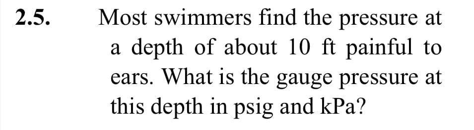 2.5.
Most swimmers find the pressure at
a depth of about 10 ft painful to
ears. What is the gauge pressure at
this depth in psig and kPa?