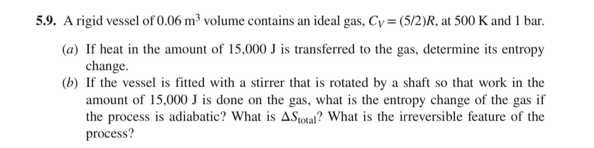 5.9. A rigid vessel of 0.06 m³ volume contains an ideal gas, Cy= (5/2)R, at 500 K and 1 bar.
(a) If heat in the amount of 15,000 J is transferred to the gas, determine its entropy
change.
(b) If the vessel is fitted with a stirrer that is rotated by a shaft so that work in the
amount of 15,000 J is done on the gas, what is the entropy change of the gas if
the process is adiabatic? What is AStotal? What is the irreversible feature of the
process?