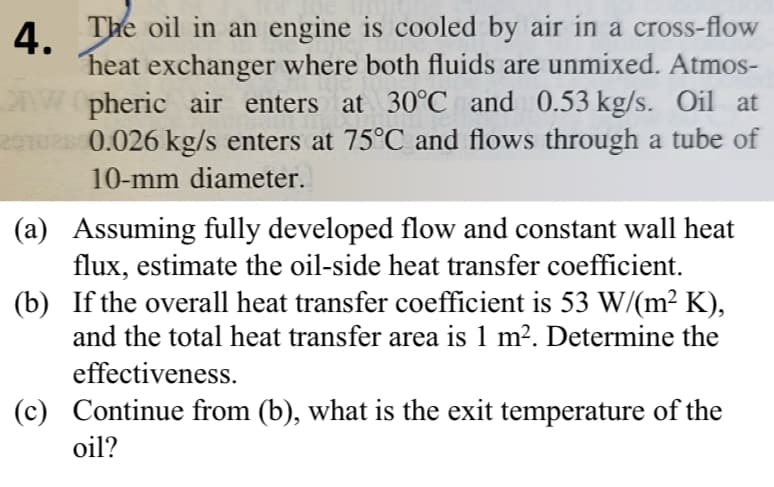 4.
The oil in an engine is cooled by air in a cross-flow
heat exchanger where both fluids are unmixed. Atmos-
Wpheric air enters at 30°C and 0.53 kg/s. Oil at
201028 0.026 kg/s enters at 75°C and flows through a tube of
10-mm diameter.
(a) Assuming fully developed flow and constant wall heat
flux, estimate the oil-side heat transfer coefficient.
(b) If the overall heat transfer coefficient is 53 W/(m² K),
and the total heat transfer area is 1 m². Determine the
effectiveness.
(c) Continue from (b), what is the exit temperature of the
oil?