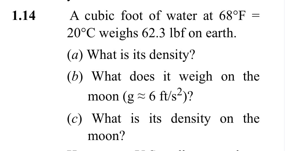 1.14
A cubic foot of water at 68°F =
20°C weighs 62.3 lbf on earth.
(a) What is its density?
(b) What does it weigh on the
moon (g≈ 6 ft/s²)?
(c) What is its density on the
moon?