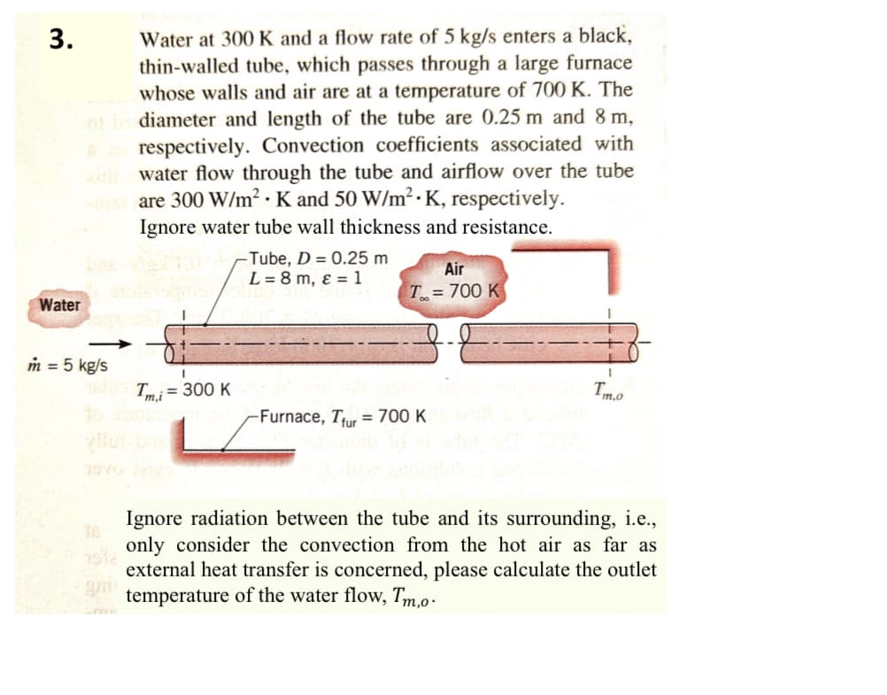 3.
Water at 300 K and a flow rate of 5 kg/s enters a black,
thin-walled tube, which passes through a large furnace
whose walls and air are at a temperature of 700 K. The
ot be diameter and length of the tube are 0.25 m and 8 m,
respectively. Convection coefficients associated with
water flow through the tube and airflow over the tube
mist are 300 W/m² K and 50 W/m². K, respectively.
Ignore water tube wall thickness and resistance.
Water
m = 5 kg/s
100Tm,i = 300 K
vilu
-Tube, D = 0.25 m
L=8m, & 1
Air
T=700 K
Imo
Furnace, Tur 700 K
1537
Ignore radiation between the tube and its surrounding, i.e.,
only consider the convection from the hot air as far as
external heat transfer is concerned, please calculate the outlet
temperature of the water flow, Tm.o