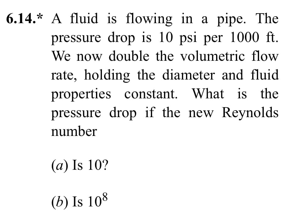 6.14.* A fluid is flowing in a pipe. The
pressure drop is 10 psi per 1000 ft.
We now double the volumetric flow
rate, holding the diameter and fluid
properties constant. What is the
pressure drop if the new Reynolds
number
(a) Is 10?
(b) Is 108