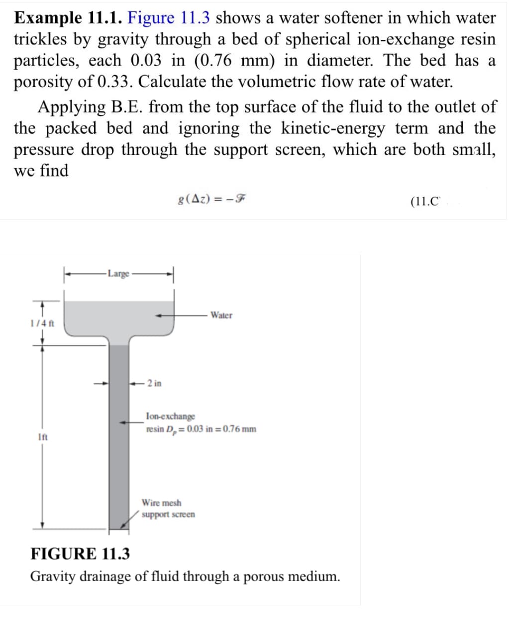 Example 11.1. Figure 11.3 shows a water softener in which water
trickles by gravity through a bed of spherical ion-exchange resin
particles, each 0.03 in (0.76 mm) in diameter. The bed has a
porosity of 0.33. Calculate the volumetric flow rate of water.
Applying B.E. from the top surface of the fluid to the outlet of
the packed bed and ignoring the kinetic-energy term and the
pressure drop through the support screen, which are both small,
we find
1/4 ft
Ift
Large
<-2 in
g(Az)=-F
Water
Ion-exchange
resin D₂ = 0.03 in = 0.76 mm
Wire mesh
support screen
FIGURE 11.3
Gravity drainage of fluid through a porous medium.
(11.C
