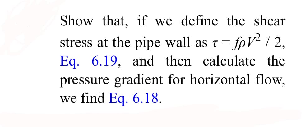 Show that, if we define the shear
stress at the pipe wall as t = fpV2 / 2,
Eq. 6.19, and then calculate the
pressure gradient for horizontal flow,
we find Eq. 6.18.