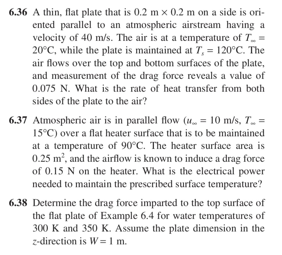 6.36 A thin, flat plate that is 0.2 m × 0.2 m on a side is ori-
=
ented parallel to an atmospheric airstream having a
velocity of 40 m/s. The air is at a temperature of To
20°C, while the plate is maintained at T, = 120°C. The
air flows over the top and bottom surfaces of the plate,
and measurement of the drag force reveals a value of
0.075 N. What is the rate of heat transfer from both
sides of the plate to the air?
6.37 Atmospheric air is in parallel flow (u.
=
10 m/s, T.
=
15°C) over a flat heater surface that is to be maintained
at a temperature of 90°C. The heater surface area is
0.25 m², and the airflow is known to induce a drag force
of 0.15 N on the heater. What is the electrical power
needed to maintain the prescribed surface temperature?
6.38 Determine the drag force imparted to the top surface of
the flat plate of Example 6.4 for water temperatures of
300 K and 350 K. Assume the plate dimension in the
z-direction is W = 1 m.
