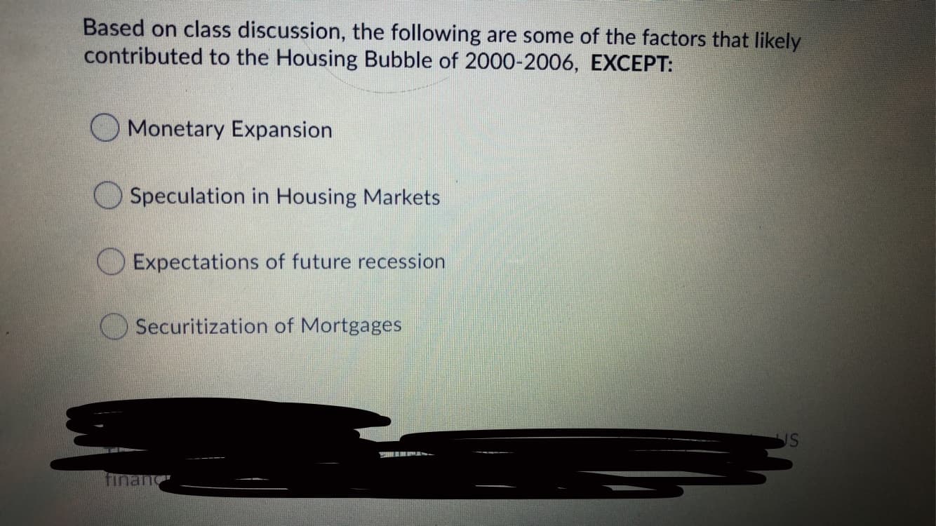 Based on class discussion, the following are some of the factors that likely
contributed to the Housing Bubble of 2000-2006, EXCEPT:
O Monetary Expansion
Speculation in Housing Markets
O Expectations of future recession
O Securitization of Mortgages
financ
