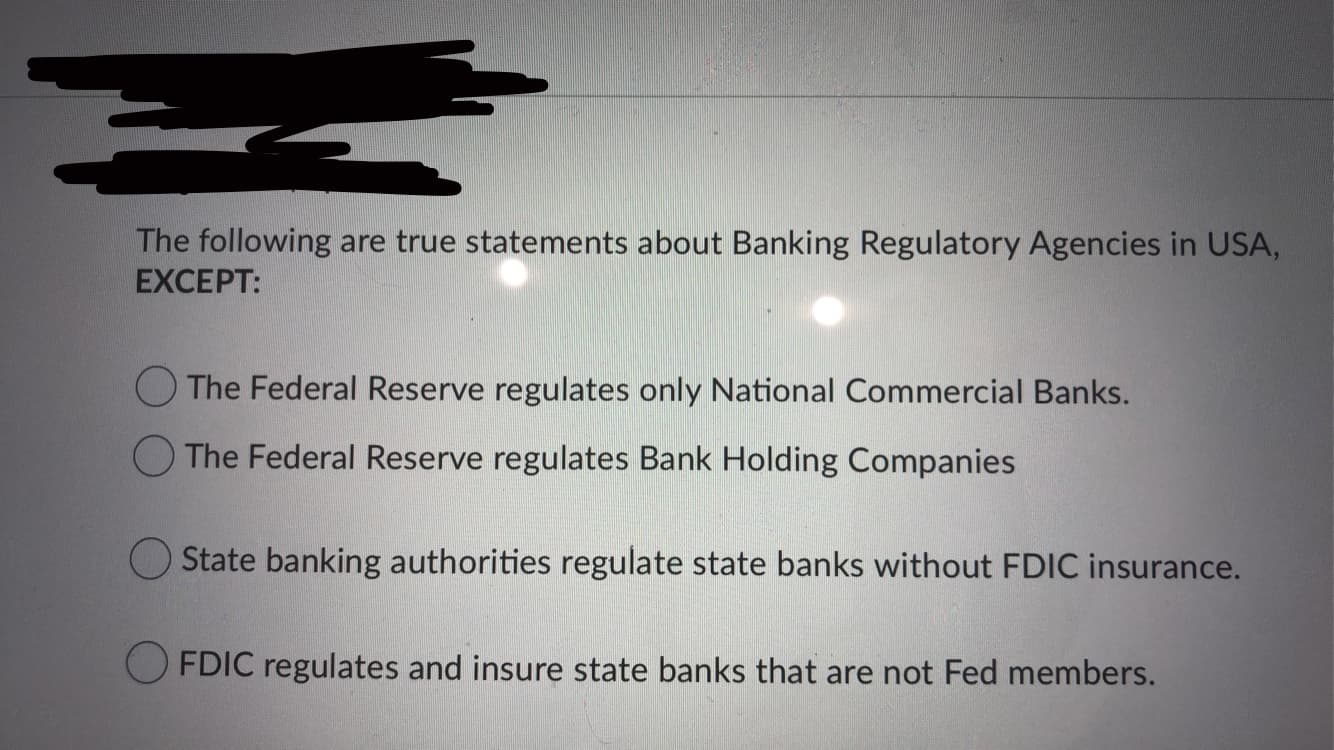 The following are true statements about Banking Regulatory Agencies in USA,
EXCEPT:
O The Federal Reserve regulates only National Commercial Banks.
O The Federal Reserve regulates Bank Holding Companies
State banking authorities regulate state banks without FDIC insurance.
O FDIC regulates and insure state banks that are not Fed members.
