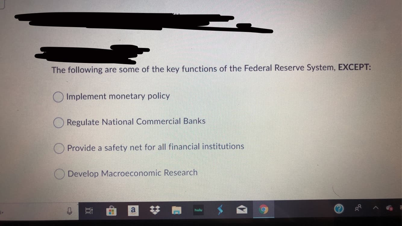 The following are some of the key functions of the Federal Reserve System, EXCEPT:
Implement monetary policy
Regulate National Commercial Banks
Provide a safety net for all financial institutions
Develop Macroeconomic Research
a
hulu
