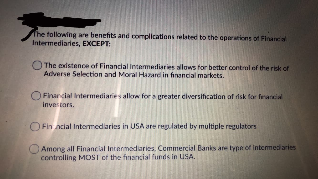 The following are benefits and complications related to the operations of Financial
Intermediaries, EXCEPT:
The existence of Financial Intermediaries allows for better control of the risk of
Adverse Selection and Moral Hazard in financial markets.
Financial Intermediaries allow for a greater diversification of risk for financial
investors.
O Fin.ncial Intermediaries in USA are regulated by multiple regulators
O Among all Financial Intermediaries, Commercial Banks are type of intermediaries
controlling MOST of the financial funds in USA.

