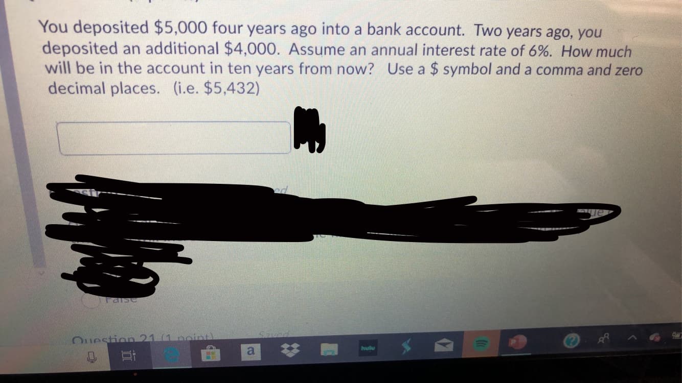 You deposited $5,000 four years ago into a bank account. Two years ago, you
deposited an additional $4,000. Assume an annual interest rate of 6%. How much
will be in the account in ten years from now? Use a $ symbol and a comma and zero
decimal places. (i.e. $5,432)
Question 21 (1 poiint)
hulu
