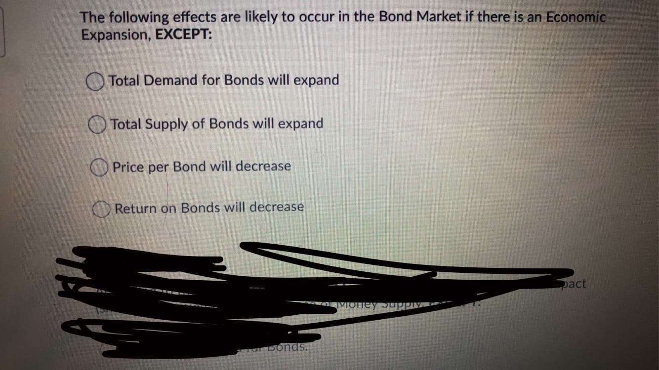 The following effects are likely to occur in the Bond Market if there is an Economic
Expansion, EXCEPT:
Total Demand for Bonds will expand
O Total Supply of Bonds will expand
O Price per Bond will decrease
O Return on Bonds will decrease
pact
Money
DoNds.

