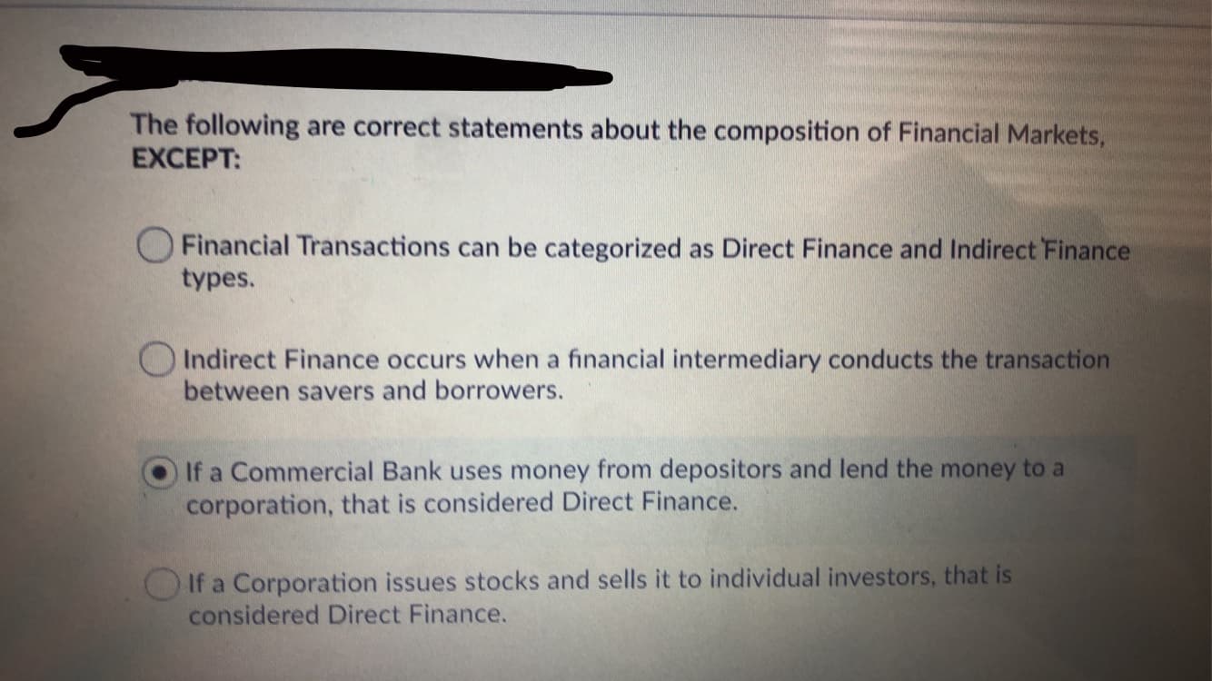 The following are correct statements about the composition of Financial Markets,
EXCEPT:
O Financial Transactions can be categorized as Direct Finance and Indirect Finance
types.
OIndirect Finance occurs when a financial intermediary conducts the transaction
between savers and borrowers.
If a Commercial Bank uses money from depositors and lend the money to a
corporation, that is considered Direct Finance.
OIf a Corporation issues stocks and sells it to individual investors, that is
considered Direct Finance.

