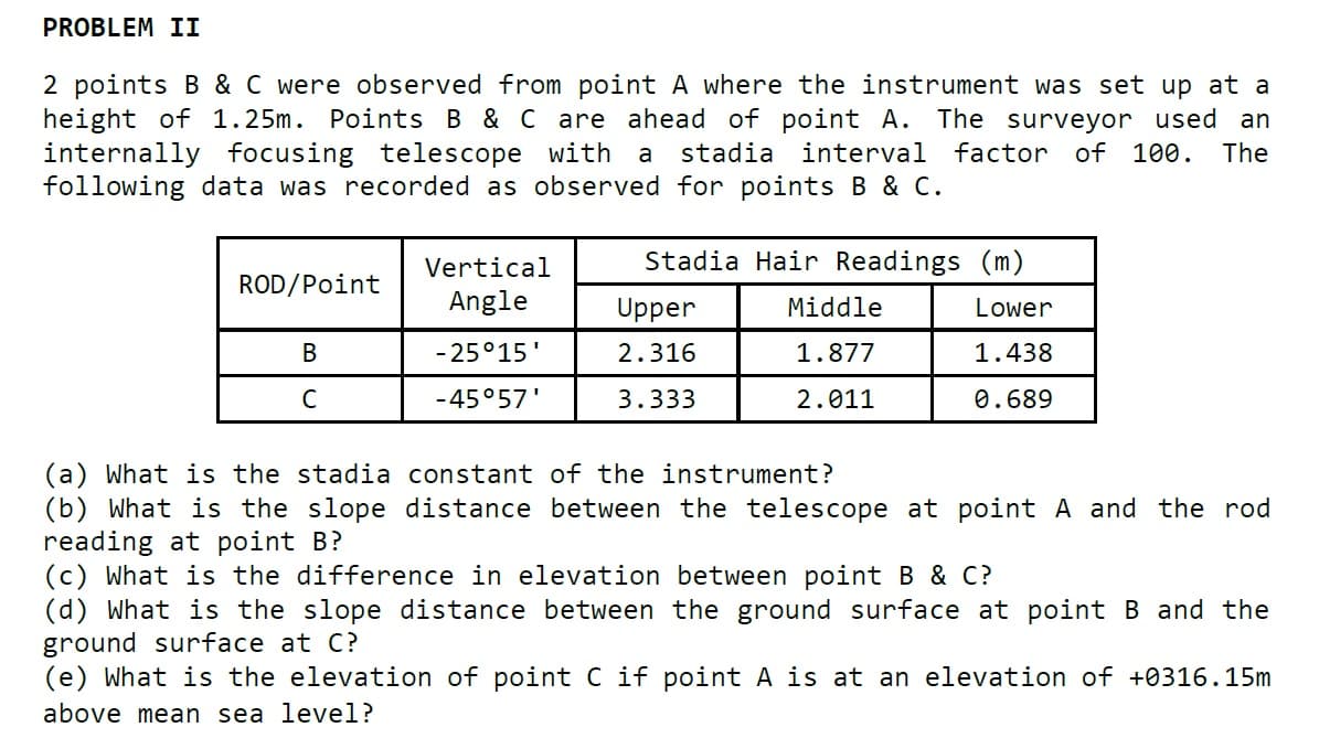 PROBLEM II
2 points B & C were observed from point A where the instrument was set up at a
height of 1.25m. Points B & C are ahead of point A. The surveyor used an
internally focusing telescope with a
following data was recorded as observed for points B & c.
stadia interval factor of 100.
The
Vertical
Stadia Hair Readings (m)
ROD/Point
Angle
Upper
Middle
Lower
В
- 25°15'
2.316
1.877
1.438
-45°57'
3.333
2.011
0.689
(a) What is the stadia constant of the instrument?
(b) What is the slope distance between the telescope at point A and the rod
reading at point B?
(c) What is the difference in elevation between point B & C?
(d) What is the slope distance between the ground surface at point B and the
ground surface at C?
(e) What is the elevation of point C if point A is at an elevation of +0316.15m
above mean sea level?
