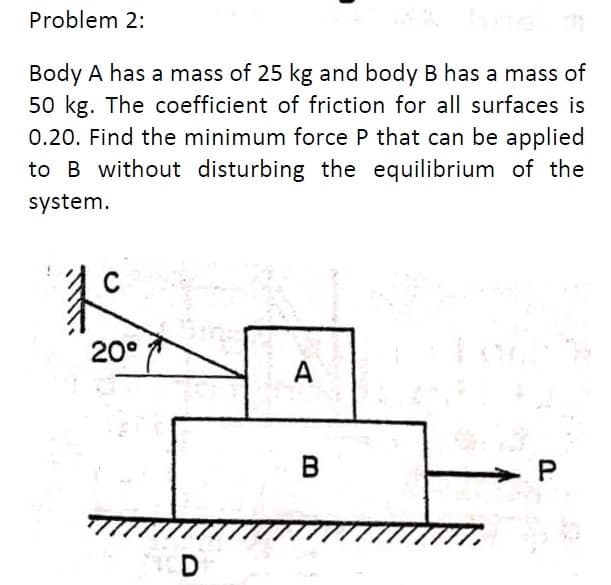 Problem 2:
Body A has a mass of 25 kg and body B has a mass of
50 kg. The coefficient of friction for all surfaces is
0.20. Find the minimum force P that can be applied
to B without disturbing the equilibrium of the
system.
20°
A
в
