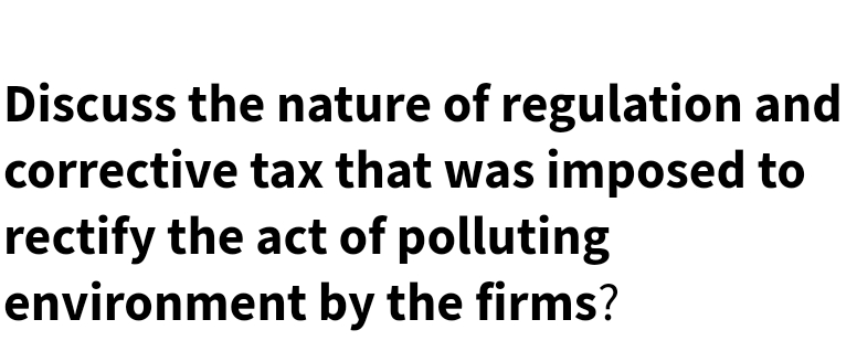 Discuss the nature of regulation and
corrective tax that was imposed to
rectify the act of polluting
environment by the firms?
