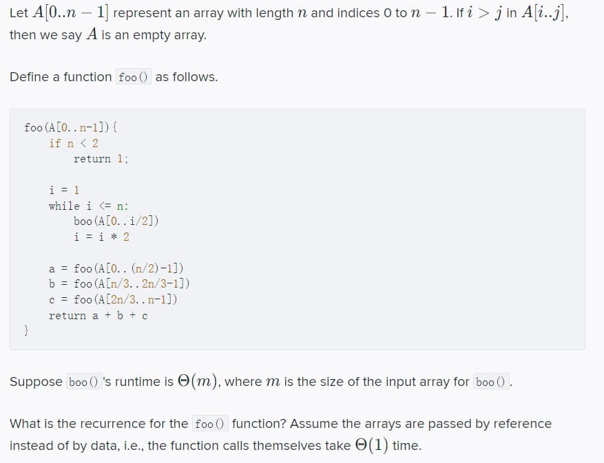 Let A[0..n – 1] represent an array with length n and indices 0 to n – 1. If i > j in A[i..j],
-
then we say A is an empty array.
Define a function foo () as follows.
foo (A[O..n-1]) {
if n < 2
return 1;
i = 1
while i <= n:
boo (A[O.. i/2])
i = i * 2
a = foo (A[0.. (n/2)-1])
b = foo (A[n/3.. 2n/3-1])
c = foo (A[2n/3. . n-1])
return a +b + c
}
Suppose boo ()'s runtime is O(m), where m is the size of the input array for boo ().
What is the recurrence for the fo0 () function? Assume the arrays are passed by reference
instead of by data, i.e., the function calls themselves take O(1) time.
