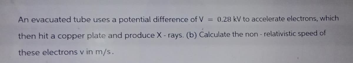 An evacuated tube uses a potential difference of V = 0.28 kV to accelerate electrons, which
then hit a copper plate and produce X- rays. (b) Calculate the non-relativistic speed of
these electrons v in m/s.