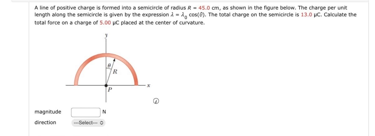 A line of positive charge is formed into a semicircle of radius R = 45.0 cm, as shown in the figure below. The charge per unit
length along the semicircle is given by the expression λ = cos(0). The total charge on the semicircle is 13.0 μC. Calculate the
total force on a charge of 5.00 μC placed at the center of curvature.
magnitude
direction
---Select---
N
R
P