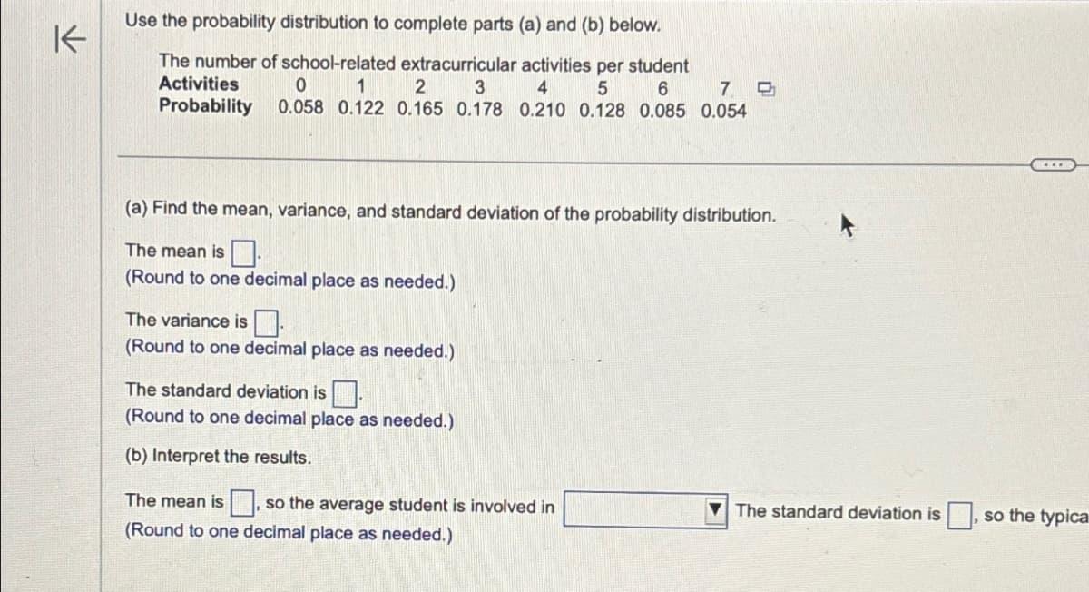 K
Use the probability distribution to complete parts (a) and (b) below.
The number of school-related extracurricular activities per student
Activities
0
1
2
3
4
5
6
7
Probability
0.058 0.122 0.165 0.178 0.210 0.128 0.085 0.054
(a) Find the mean, variance, and standard deviation of the probability distribution.
The mean is.
(Round to one decimal place as needed.)
The variance is
(Round to one decimal place as needed.)
The standard deviation is.
(Round to one decimal place as needed.)
(b) Interpret the results.
The mean is, so the average student is involved in
(Round to one decimal place as needed.)
....
The standard deviation is, so the typica