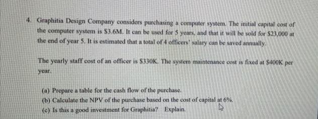 4. Graphitia Design Company considers purchasing a computer system. The initial capital cost of
the computer system is $3.6M. It can be used for 5 years, and that it will be sold for $23,000 at
the end of year 5. It is estimated that a total of 4 officers' salary can be saved annually.
The yearly staff cost of an officer is $330K. The system maintenance cost is fixed at $400K per
year.
(a) Prepare a table for the cash flow of the purchase.
(b) Calculate the NPV of the purchase based on the cost of capital at 6%.
(c) Is this a good investment for Graphitia? Explain.