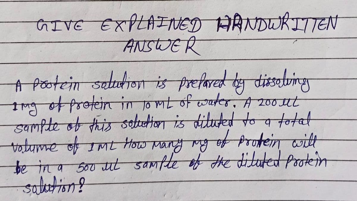 GIVE EXPLAINED HANDWRITTEN
ANSWER
A protein solution is prepared by dissating
1ng of protein in 10 ML of water, A 200ut
sample of this solution is diluted to a total
volume of IML How Many mg of prokein with
be in a 500 ut sample of the diluted protein
salution?