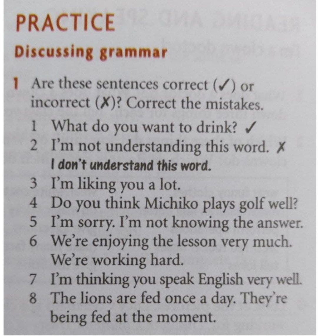PRACTICE
Discussing grammar
1 Are these sentences correct () or
incorrect (X)? Correct the mistakes.
1 What do you want to drink? /
2 I'm not understanding this word. X
I don't understand this word.
3 I'm liking you a lot.
4 Do you think Michiko plays golf well?
5 I'm sorry. I'm not knowing the answer.
6 We're enjoying the lesson very much.
We're working hard.
7 I'm thinking you speak English very well.
8 The lions are fed once a day. They're
being fed at the moment.
