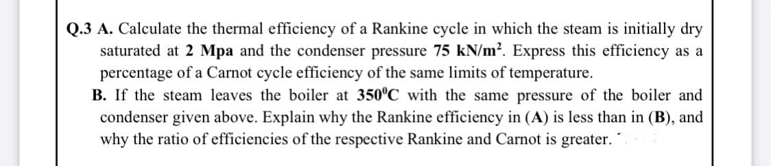Q.3 A. Calculate the thermal efficiency of a Rankine cycle in which the steam is initially dry
saturated at 2 Mpa and the condenser pressure 75 kN/m?. Express this efficiency as a
percentage of a Carnot cycle efficiency of the same limits of temperature.
B. If the steam leaves the boiler at 350°C with the same pressure of the boiler and
condenser given above. Explain why the Rankine efficiency in (A) is less than in (B), and
why the ratio of efficiencies of the respective Rankine and Carnot is greater.
