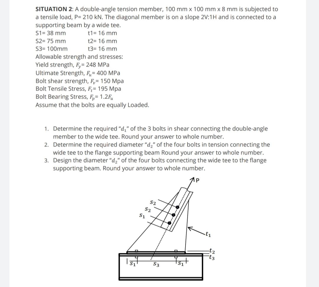 SITUATION 2: A double-angle tension member, 100 mm x 100 mm x 8 mm is subjected to
a tensile load, P= 210 kN. The diagonal member is on a slope 2V:1H and is connected to a
supporting beam by a wide tee.
S1= 38 mm
t1= 16 mm
S2= 75 mm
t2= 16 mm
S3= 100mm
t3= 16 mm
Allowable strength and stresses:
Yield strength, F,= 248 MPa
Ultimate Strength, F= 400 MPa
Bolt shear strength, F,= 150 Mpa
Bolt Tensile Stress, F;= 195 Mpa
Bolt Bearing Stress, F,= 1.2Fu
Assume that the bolts are equally Loaded.
1. Determine the required "d," of the 3 bolts in shear connecting the double-angle
member
the wide tee. Round your answer to whole number.
2. Determine the required diameter "d," of the four bolts in tension connecting the
wide tee to the flange supporting beam Round your answer to whole number.
3. Design the diameter "d," of the four bolts connecting the wide tee to the flange
supporting beam. Round your answer to whole number.
1p
S2
S2
t1
t2
t3
S3
