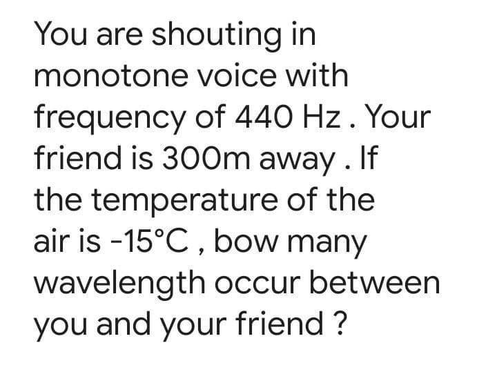 You are shouting in
monotone voice with
frequency of 440 Hz . Your
friend is 300m away . If
the temperature of the
air is -15°C , bow many
wavelength occur between
you and your friend ?

