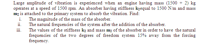 Large amplitude of vibration is experienced when an engine having mass (1500 + 2) kg
operates at a speed of 1500 rpm. An absorber having stiffness k;equal to 1500 N/m and mass
m; is attached to the primary system to absorb the vibration. Find:
The magnitude of the mass of the absorber.
ii.
i.
The natural frequencies of the system after the addition of the absorber.
The values of the stiffness k; and mass m; of the absorber in order to have the natural
frequencies of the two degrees of freedom system 15% away from the forcing
frequency.
