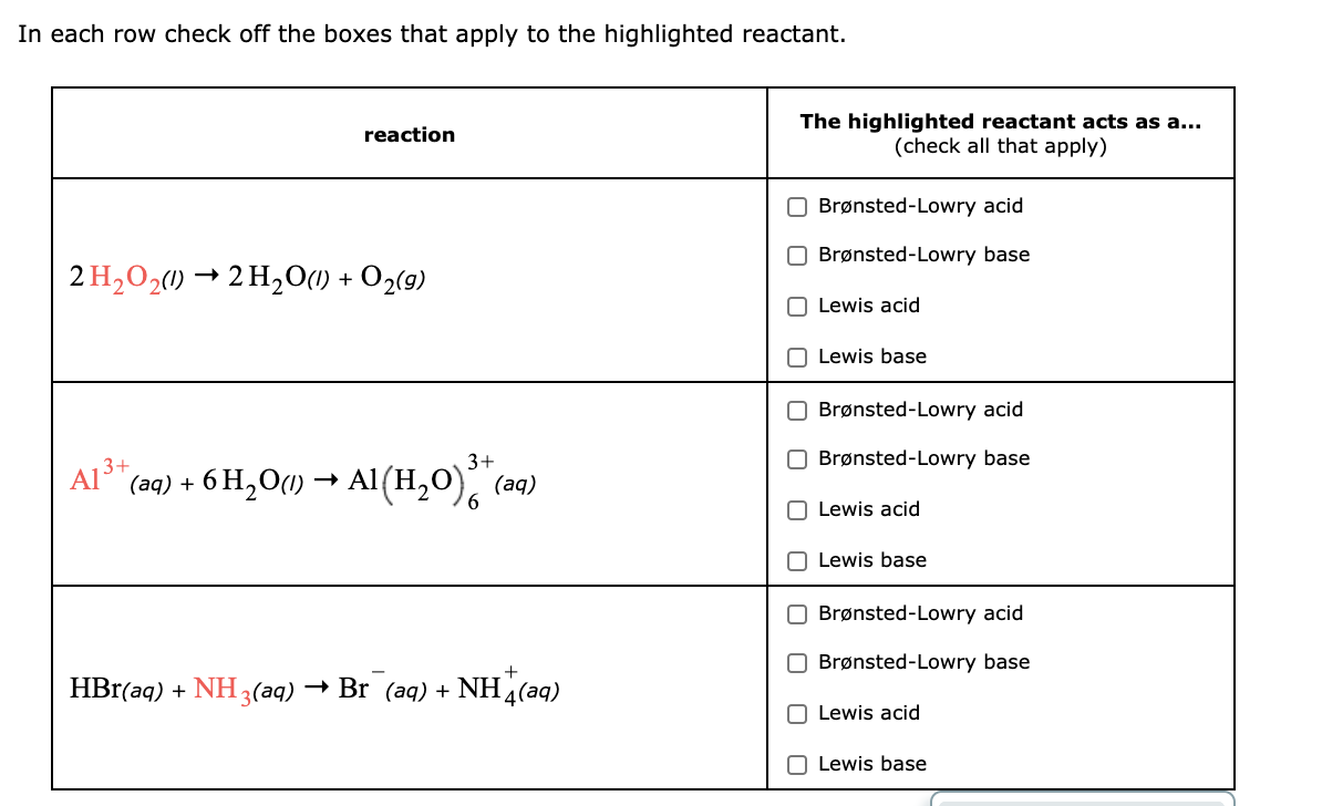 In each row check off the boxes that apply to the highlighted reactant.
The highlighted reactant acts as a...
(check all that apply)
reaction
O Brønsted-Lowry acid
Brønsted-Lowry base
2 H,O21) → 2 H,0(1) + O2(9)
O Lewis acid
O Lewis base
O Brønsted-Lowry acid
O Brønsted-Lowry base
A13+
(aq) + 6 H,O(1) → Al(H,0), (aq)
3+
6.
O Lewis acid
Lewis base
O Brønsted-Lowry acid
O Brønsted-Lowry base
HBr(aq) + NH 3(aq)
- Br (aq) +
NH (aq)
Lewis acid
O Lewis base
O O

