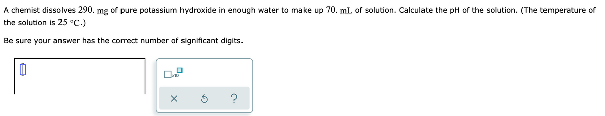 A chemist dissolves 290. mg of pure potassium hydroxide in enough water to make up 70. mL of solution. Calculate the pH of the solution. (The temperature of
the solution is 25 °C.)
Be sure your answer has the correct number of significant digits.
x10
?
