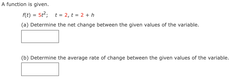 A function is given.
f(t) = 5t;
t = 2, t = 2 + h
(a) Determine the net change between the given values of the variable.
(b) Determine the average rate of change between the given values of the variable.
