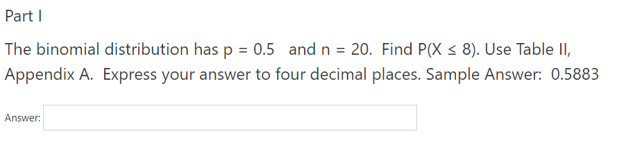 Part I
The binomial distribution has p = 0.5 and n = 20. Find P(X < 8). Use Table II,
Appendix A. Express your answer to four decimal places. Sample Answer: 0.5883
Answer:
