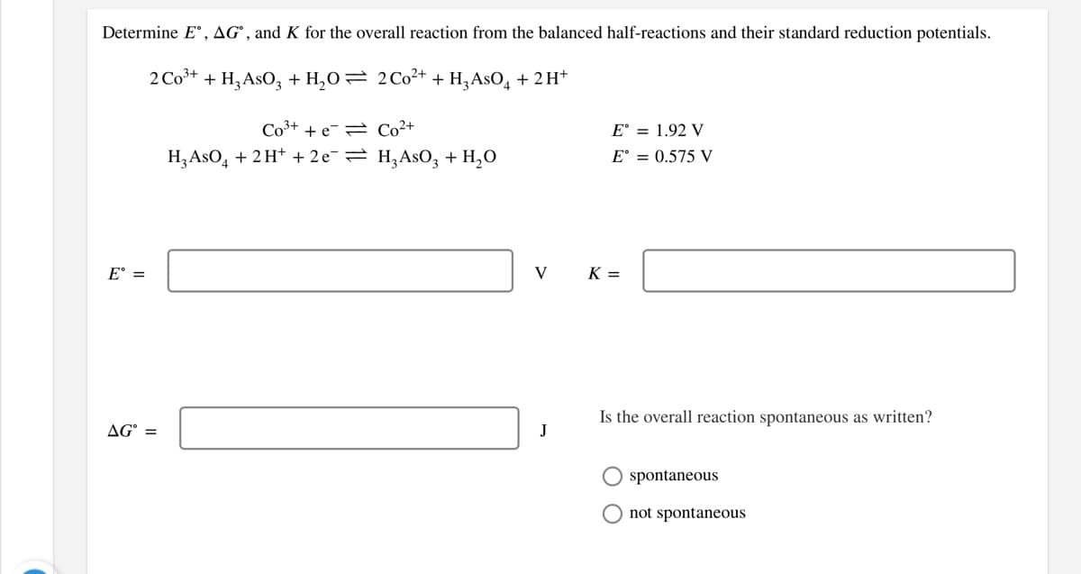 Determine E°, AG°, and K for the overall reaction from the balanced half-reactions and their standard reduction potentials.
2 Co3+ + H, AsO, + H,O= 2C0²+ + H,AsO, + 2H*
Co3+ + e-= Co²+
E° = 1.92 V
Н, AsO, + 2 H* + 2е— Н,AsO, + H,о
E° = 0.575 V
E° =
V
K =
Is the overall reaction spontaneous as written?
AG° =
O spontaneous
not spontaneous
