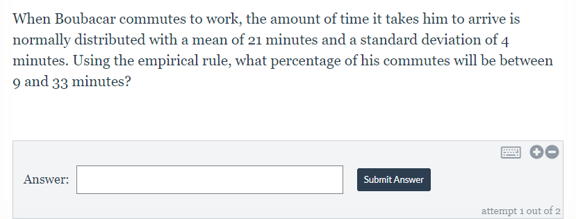When Boubacar commutes to work, the amount of time it takes him to arrive is
normally distributed with a mean of 21 minutes and a standard deviation of 4
minutes. Using the empirical rule, what percentage of his commutes will be between
9 and 33 minutes?
Answer:
Submit Answer
attempt 1 out of 2
